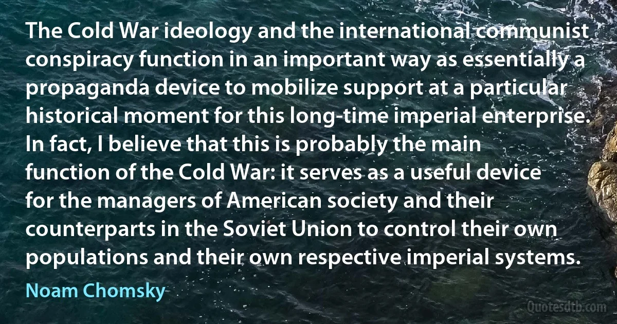 The Cold War ideology and the international communist conspiracy function in an important way as essentially a propaganda device to mobilize support at a particular historical moment for this long-time imperial enterprise. In fact, I believe that this is probably the main function of the Cold War: it serves as a useful device for the managers of American society and their counterparts in the Soviet Union to control their own populations and their own respective imperial systems. (Noam Chomsky)