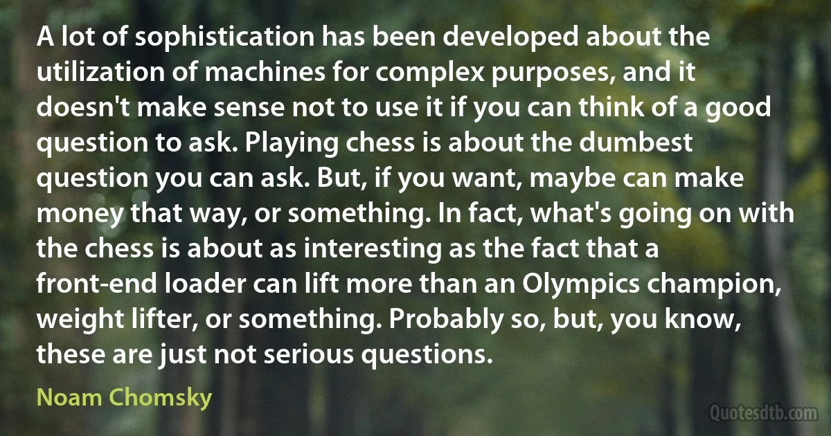 A lot of sophistication has been developed about the utilization of machines for complex purposes, and it doesn't make sense not to use it if you can think of a good question to ask. Playing chess is about the dumbest question you can ask. But, if you want, maybe can make money that way, or something. In fact, what's going on with the chess is about as interesting as the fact that a front-end loader can lift more than an Olympics champion, weight lifter, or something. Probably so, but, you know, these are just not serious questions. (Noam Chomsky)