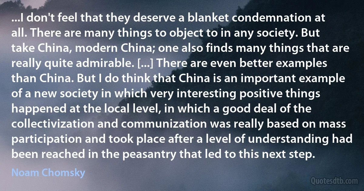 ...I don't feel that they deserve a blanket condemnation at all. There are many things to object to in any society. But take China, modern China; one also finds many things that are really quite admirable. [...] There are even better examples than China. But I do think that China is an important example of a new society in which very interesting positive things happened at the local level, in which a good deal of the collectivization and communization was really based on mass participation and took place after a level of understanding had been reached in the peasantry that led to this next step. (Noam Chomsky)