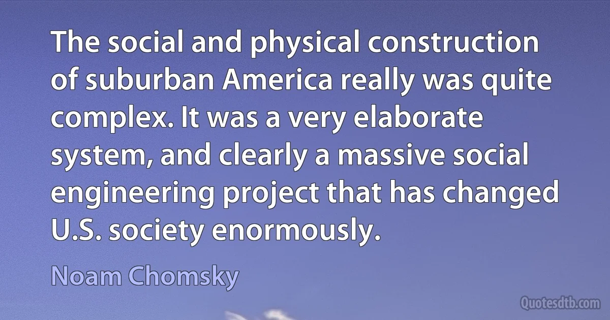 The social and physical construction of suburban America really was quite complex. It was a very elaborate system, and clearly a massive social engineering project that has changed U.S. society enormously. (Noam Chomsky)