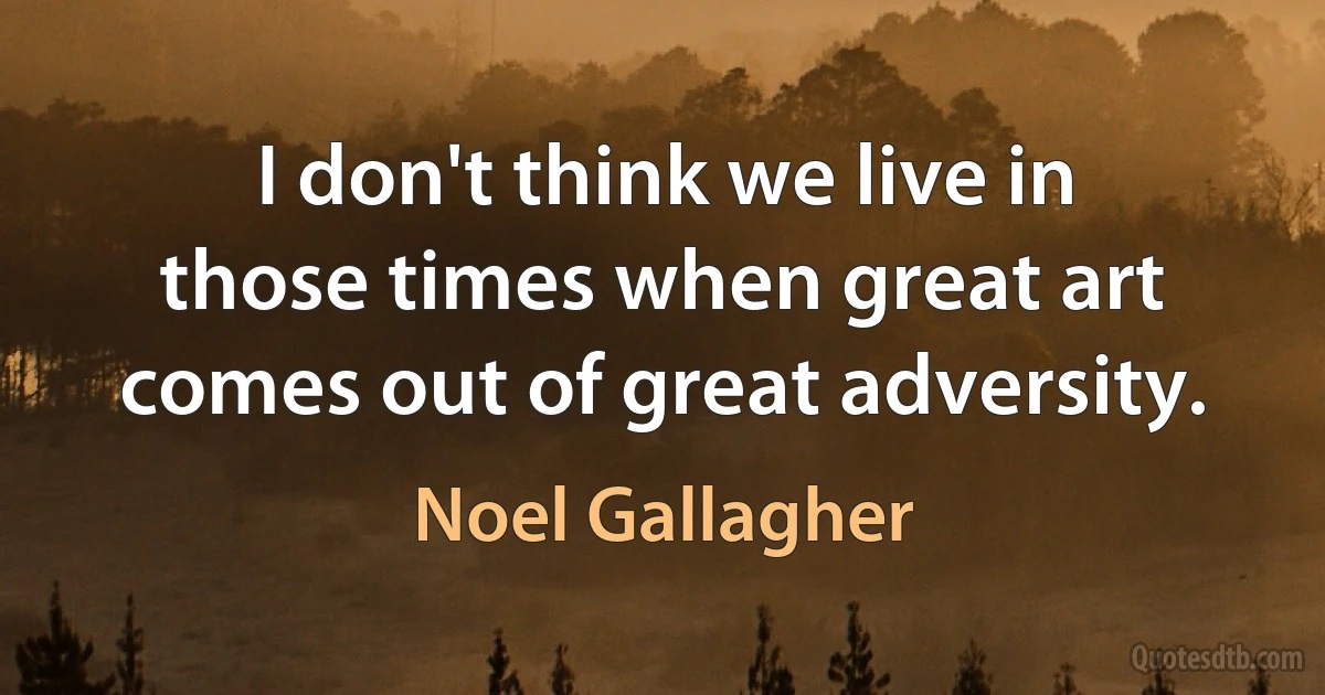 I don't think we live in those times when great art comes out of great adversity. (Noel Gallagher)