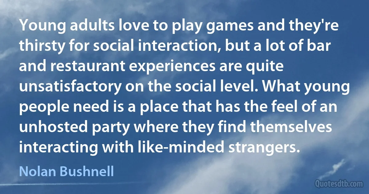 Young adults love to play games and they're thirsty for social interaction, but a lot of bar and restaurant experiences are quite unsatisfactory on the social level. What young people need is a place that has the feel of an unhosted party where they find themselves interacting with like-minded strangers. (Nolan Bushnell)