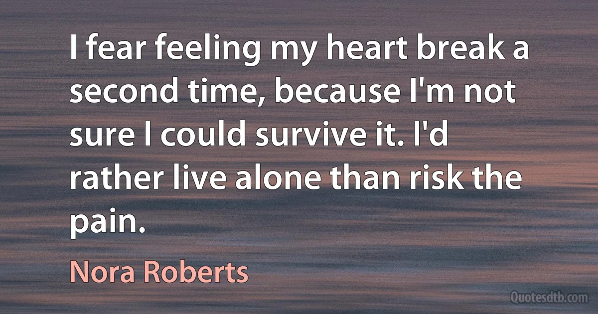 I fear feeling my heart break a second time, because I'm not sure I could survive it. I'd rather live alone than risk the pain. (Nora Roberts)