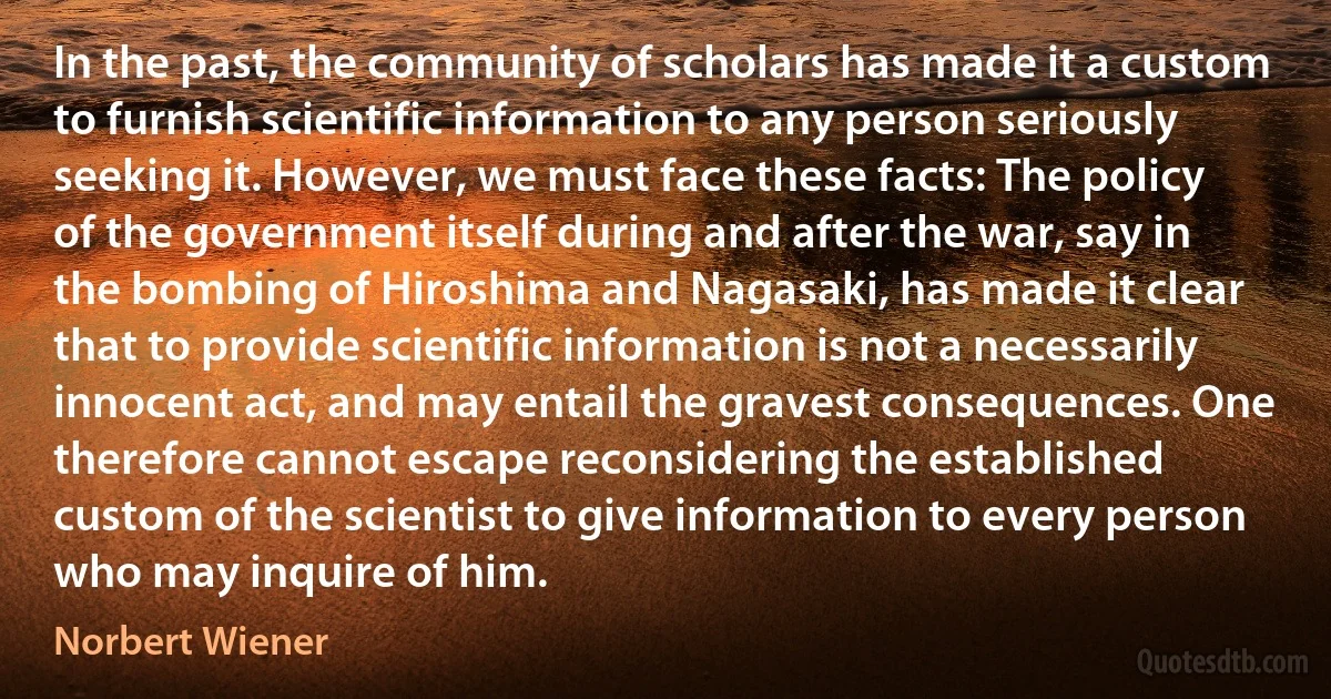 In the past, the community of scholars has made it a custom to furnish scientific information to any person seriously seeking it. However, we must face these facts: The policy of the government itself during and after the war, say in the bombing of Hiroshima and Nagasaki, has made it clear that to provide scientific information is not a necessarily innocent act, and may entail the gravest consequences. One therefore cannot escape reconsidering the established custom of the scientist to give information to every person who may inquire of him. (Norbert Wiener)