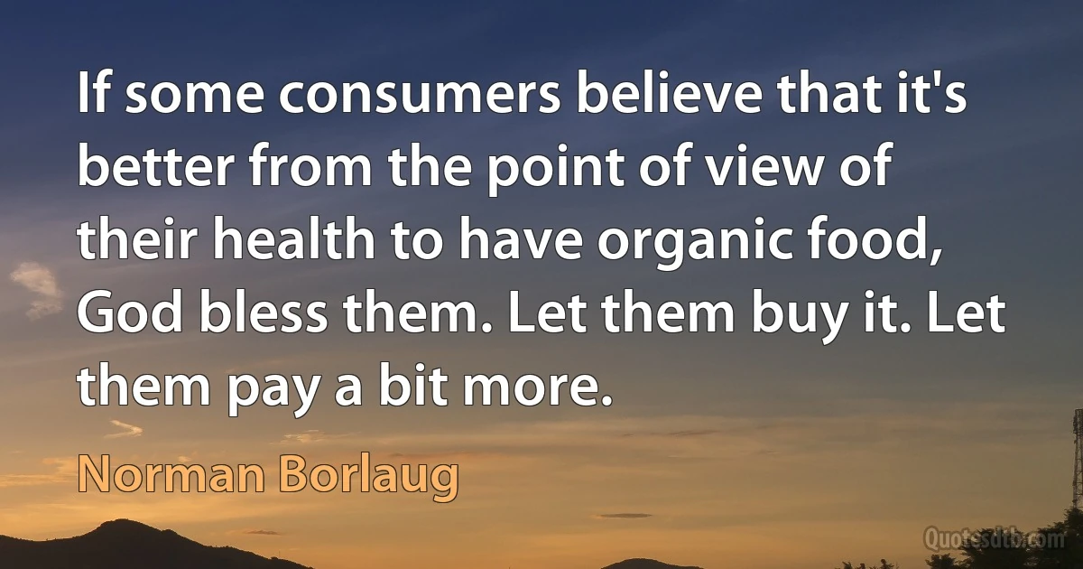 If some consumers believe that it's better from the point of view of their health to have organic food, God bless them. Let them buy it. Let them pay a bit more. (Norman Borlaug)