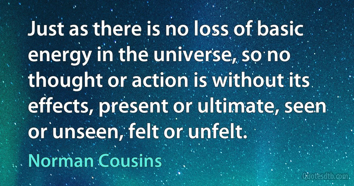 Just as there is no loss of basic energy in the universe, so no thought or action is without its effects, present or ultimate, seen or unseen, felt or unfelt. (Norman Cousins)