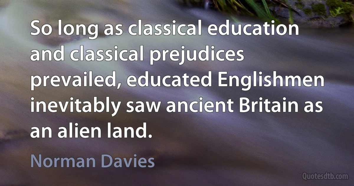 So long as classical education and classical prejudices prevailed, educated Englishmen inevitably saw ancient Britain as an alien land. (Norman Davies)