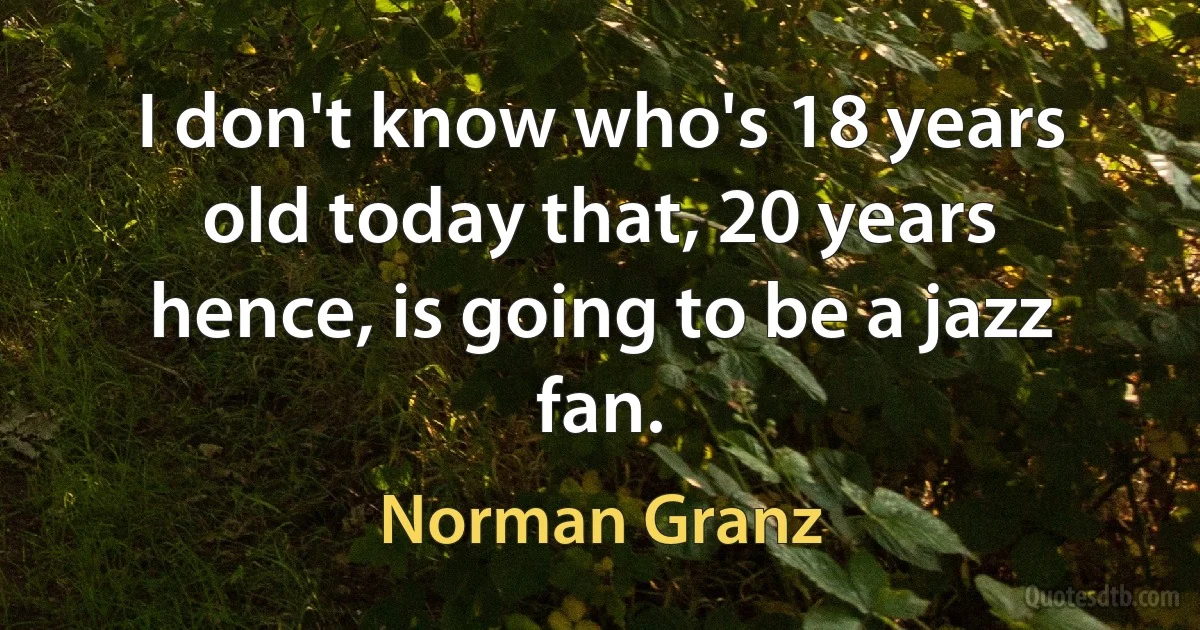 I don't know who's 18 years old today that, 20 years hence, is going to be a jazz fan. (Norman Granz)