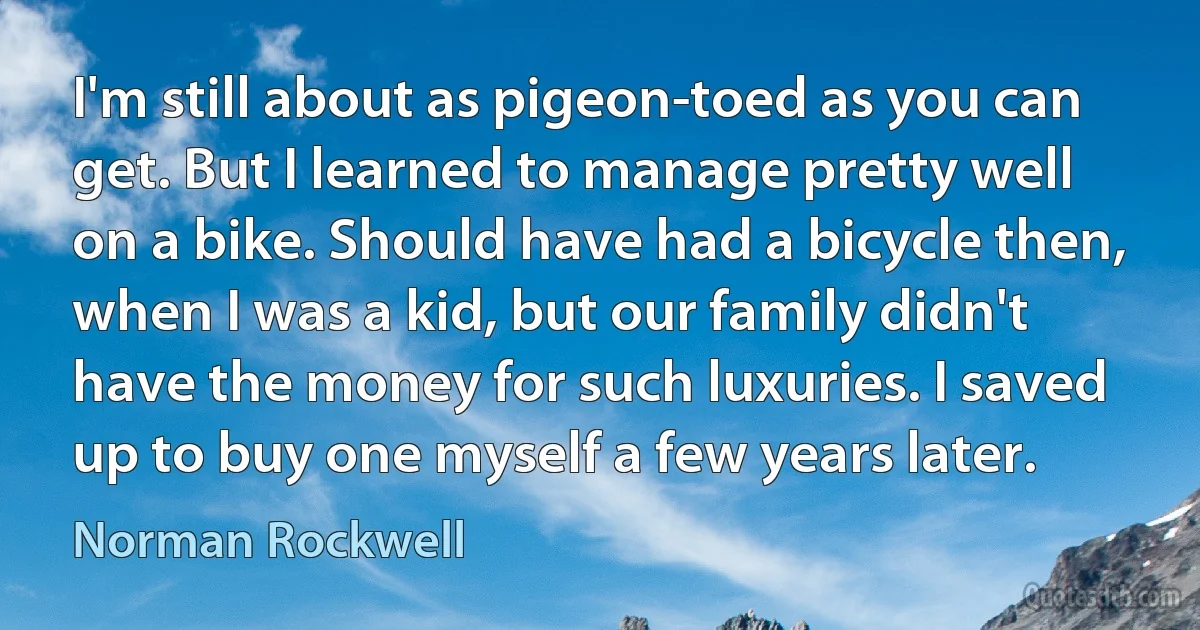 I'm still about as pigeon-toed as you can get. But I learned to manage pretty well on a bike. Should have had a bicycle then, when I was a kid, but our family didn't have the money for such luxuries. I saved up to buy one myself a few years later. (Norman Rockwell)