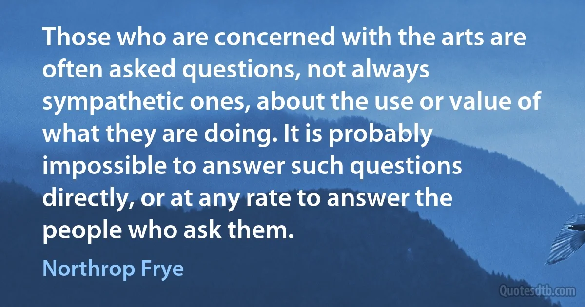 Those who are concerned with the arts are often asked questions, not always sympathetic ones, about the use or value of what they are doing. It is probably impossible to answer such questions directly, or at any rate to answer the people who ask them. (Northrop Frye)