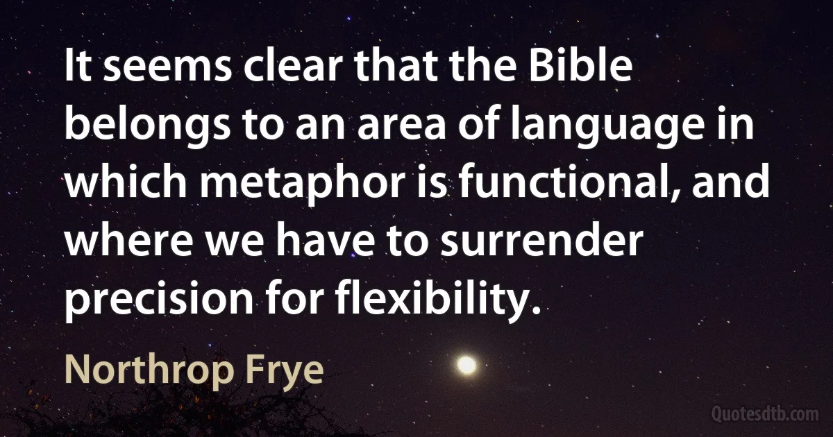 It seems clear that the Bible belongs to an area of language in which metaphor is functional, and where we have to surrender precision for flexibility. (Northrop Frye)