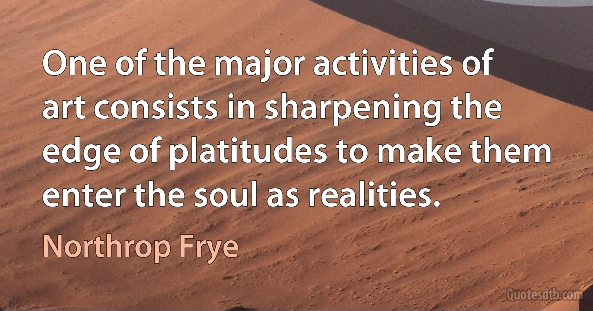 One of the major activities of art consists in sharpening the edge of platitudes to make them enter the soul as realities. (Northrop Frye)