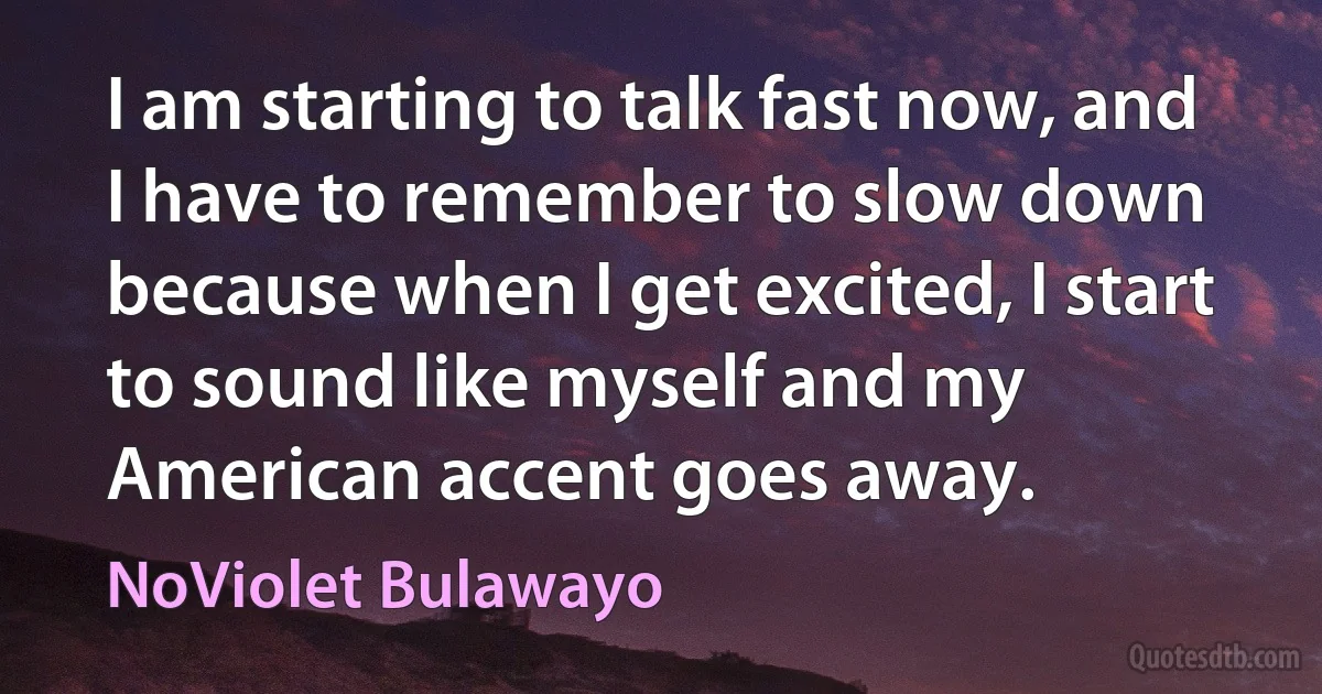 I am starting to talk fast now, and I have to remember to slow down because when I get excited, I start to sound like myself and my American accent goes away. (NoViolet Bulawayo)