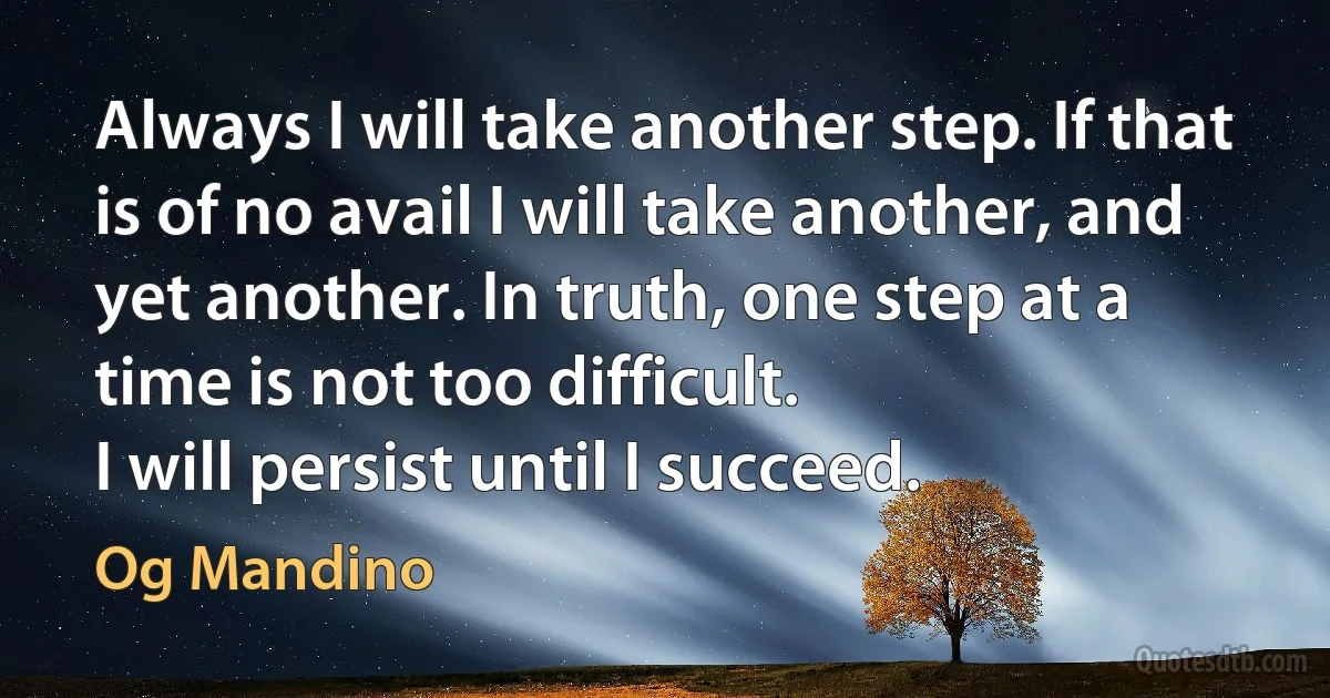 Always I will take another step. If that is of no avail I will take another, and yet another. In truth, one step at a time is not too difficult.
I will persist until I succeed. (Og Mandino)