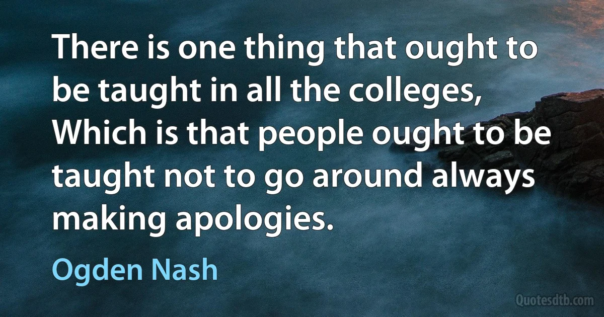 There is one thing that ought to be taught in all the colleges,
Which is that people ought to be taught not to go around always making apologies. (Ogden Nash)