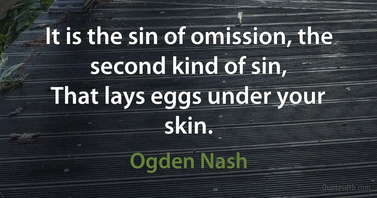 It is the sin of omission, the second kind of sin,
That lays eggs under your skin. (Ogden Nash)