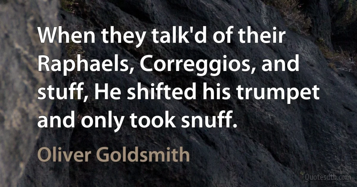 When they talk'd of their Raphaels, Correggios, and stuff, He shifted his trumpet and only took snuff. (Oliver Goldsmith)