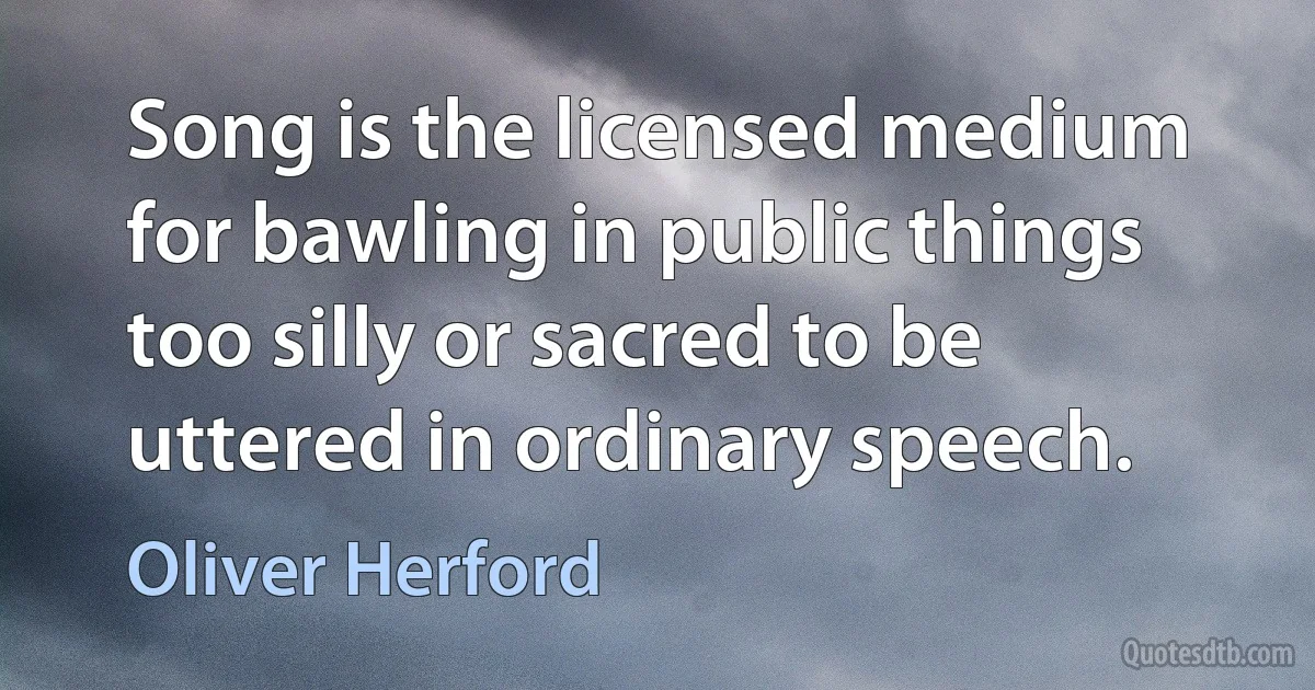 Song is the licensed medium for bawling in public things too silly or sacred to be uttered in ordinary speech. (Oliver Herford)