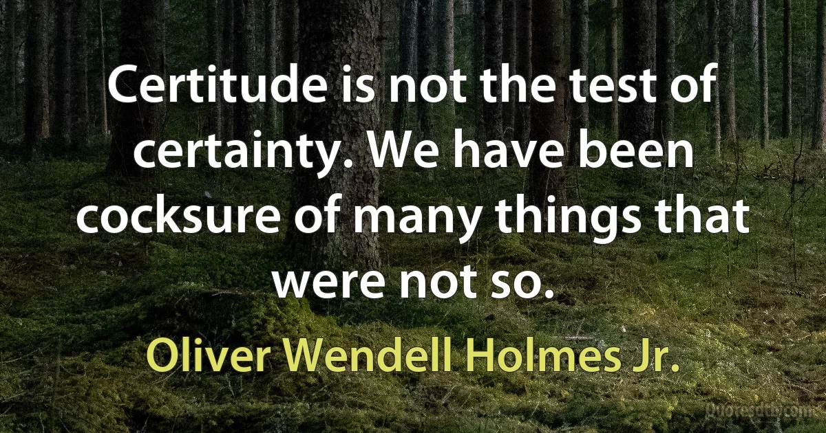 Certitude is not the test of certainty. We have been cocksure of many things that were not so. (Oliver Wendell Holmes Jr.)