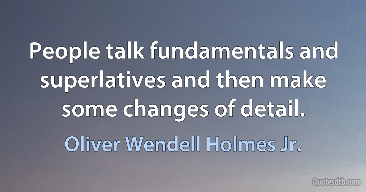 People talk fundamentals and superlatives and then make some changes of detail. (Oliver Wendell Holmes Jr.)