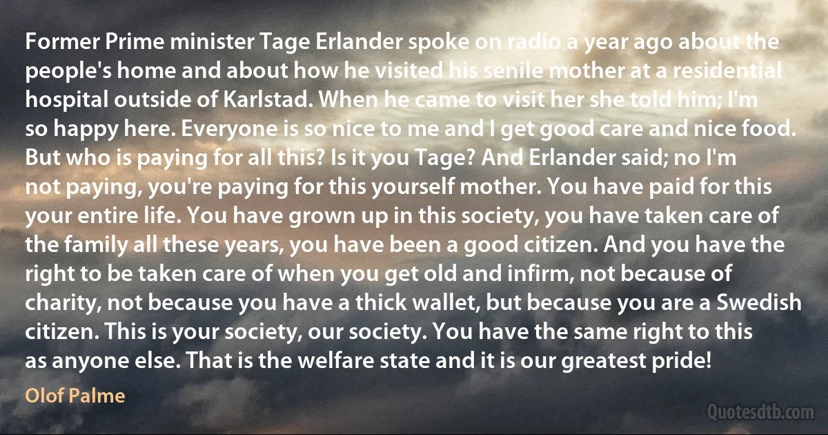 Former Prime minister Tage Erlander spoke on radio a year ago about the people's home and about how he visited his senile mother at a residential hospital outside of Karlstad. When he came to visit her she told him; I'm so happy here. Everyone is so nice to me and I get good care and nice food. But who is paying for all this? Is it you Tage? And Erlander said; no I'm not paying, you're paying for this yourself mother. You have paid for this your entire life. You have grown up in this society, you have taken care of the family all these years, you have been a good citizen. And you have the right to be taken care of when you get old and infirm, not because of charity, not because you have a thick wallet, but because you are a Swedish citizen. This is your society, our society. You have the same right to this as anyone else. That is the welfare state and it is our greatest pride! (Olof Palme)