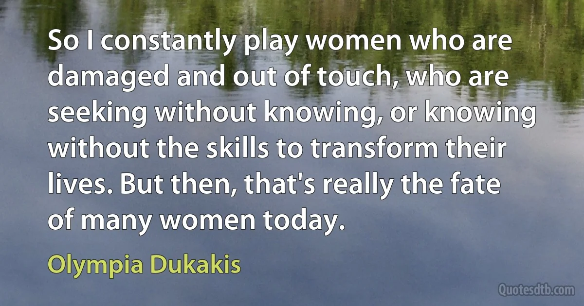 So I constantly play women who are damaged and out of touch, who are seeking without knowing, or knowing without the skills to transform their lives. But then, that's really the fate of many women today. (Olympia Dukakis)