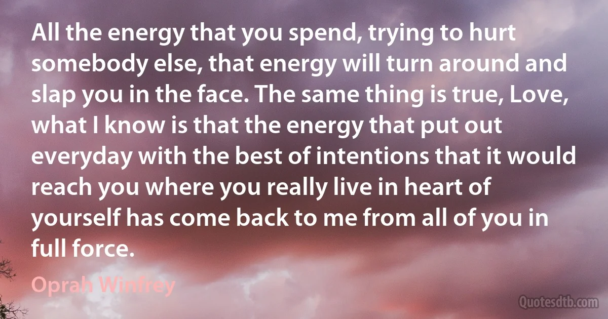 All the energy that you spend, trying to hurt somebody else, that energy will turn around and slap you in the face. The same thing is true, Love, what I know is that the energy that put out everyday with the best of intentions that it would reach you where you really live in heart of yourself has come back to me from all of you in full force. (Oprah Winfrey)