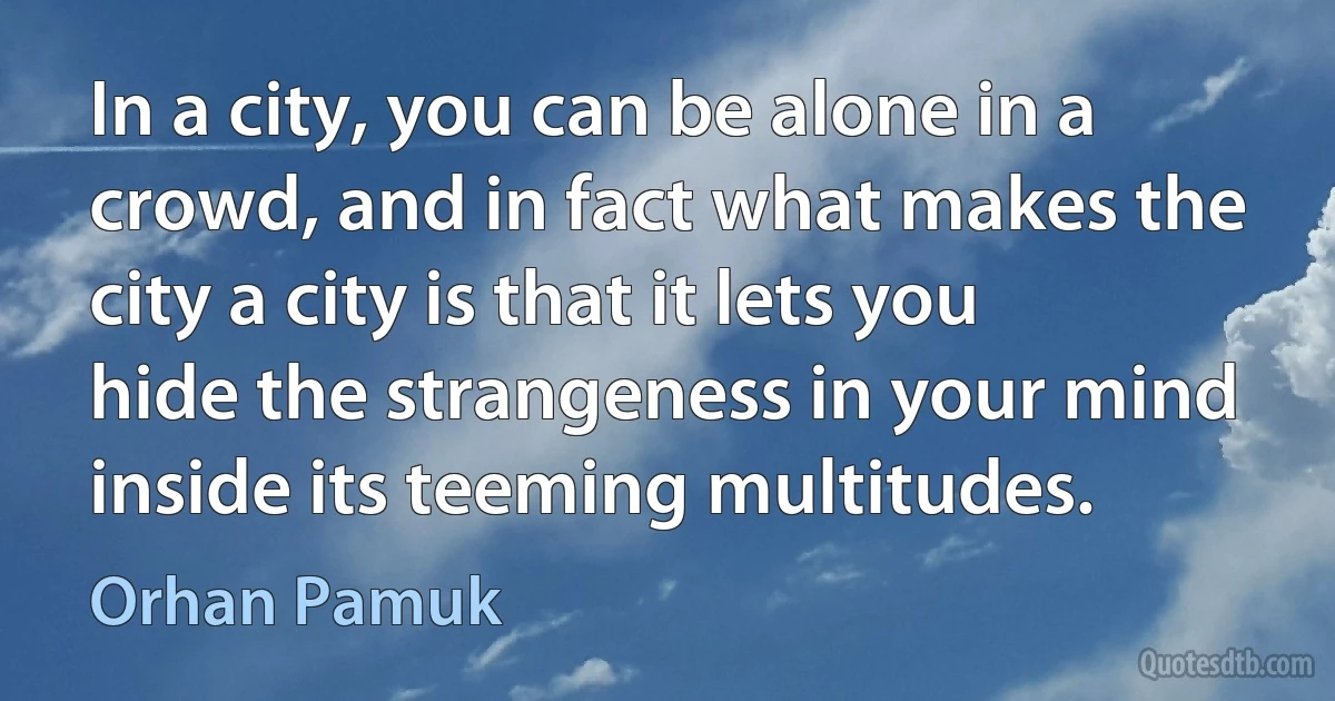 In a city, you can be alone in a crowd, and in fact what makes the city a city is that it lets you hide the strangeness in your mind inside its teeming multitudes. (Orhan Pamuk)