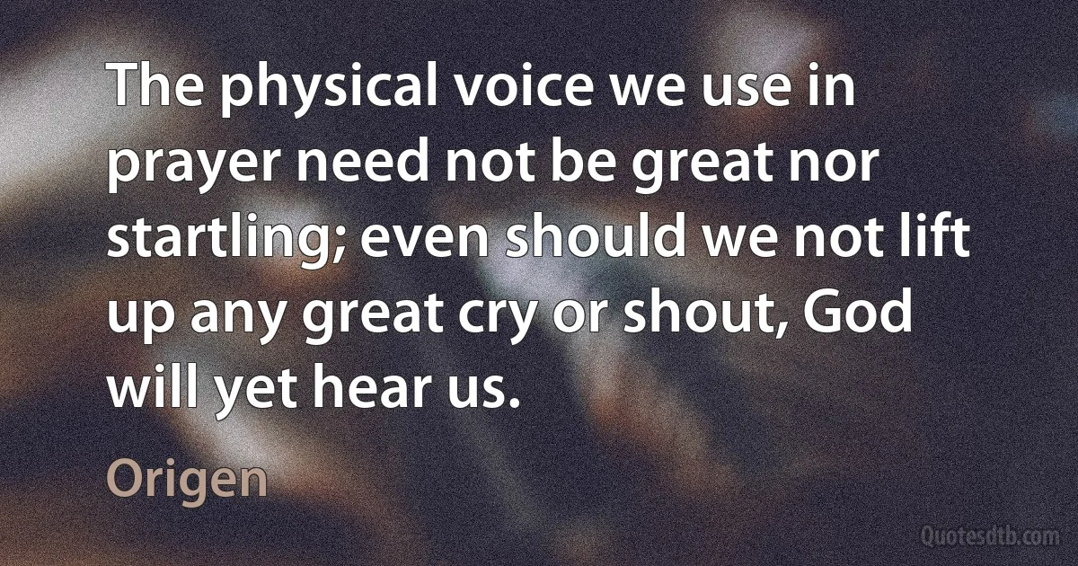 The physical voice we use in prayer need not be great nor startling; even should we not lift up any great cry or shout, God will yet hear us. (Origen)