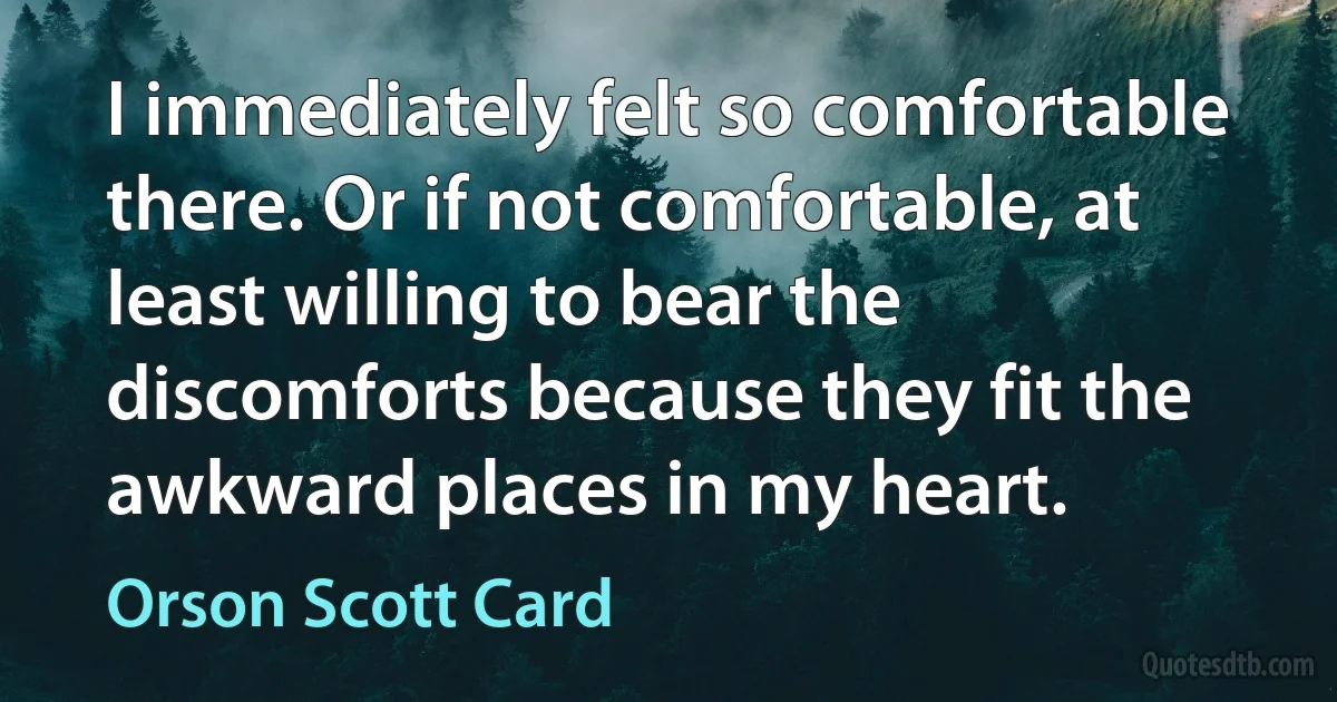 I immediately felt so comfortable there. Or if not comfortable, at least willing to bear the discomforts because they fit the awkward places in my heart. (Orson Scott Card)