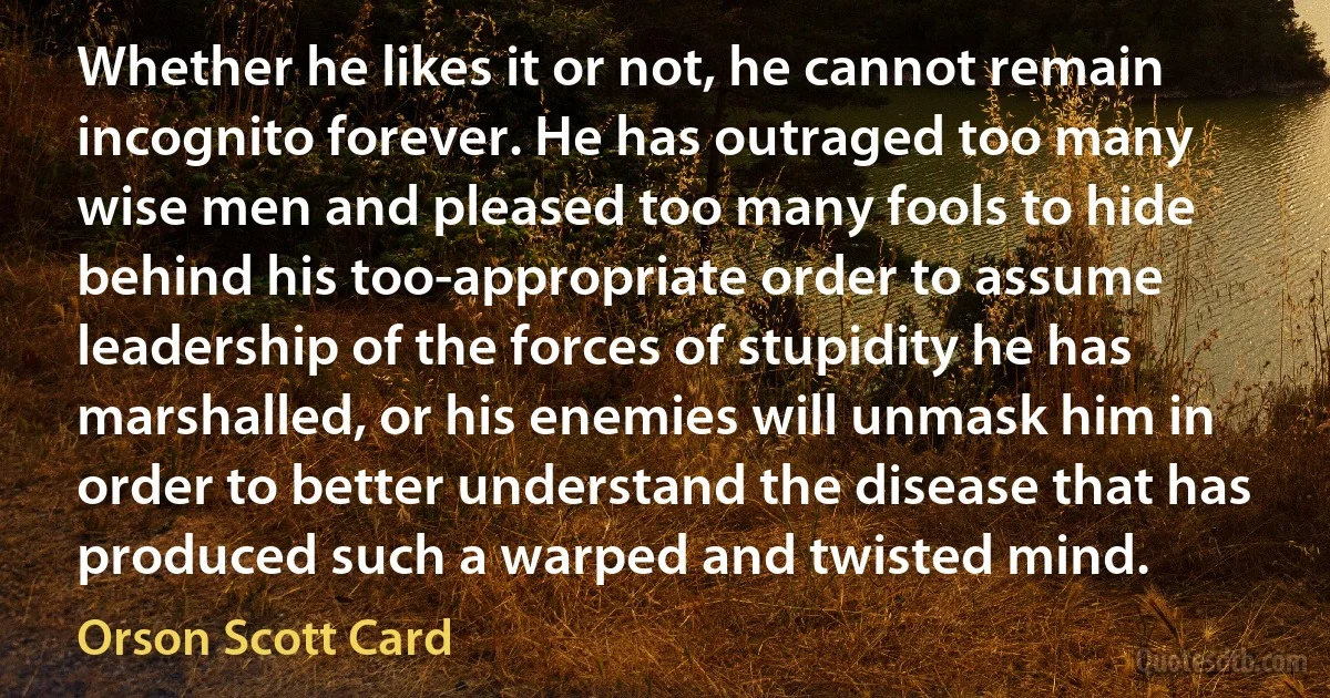 Whether he likes it or not, he cannot remain incognito forever. He has outraged too many wise men and pleased too many fools to hide behind his too-appropriate order to assume leadership of the forces of stupidity he has marshalled, or his enemies will unmask him in order to better understand the disease that has produced such a warped and twisted mind. (Orson Scott Card)