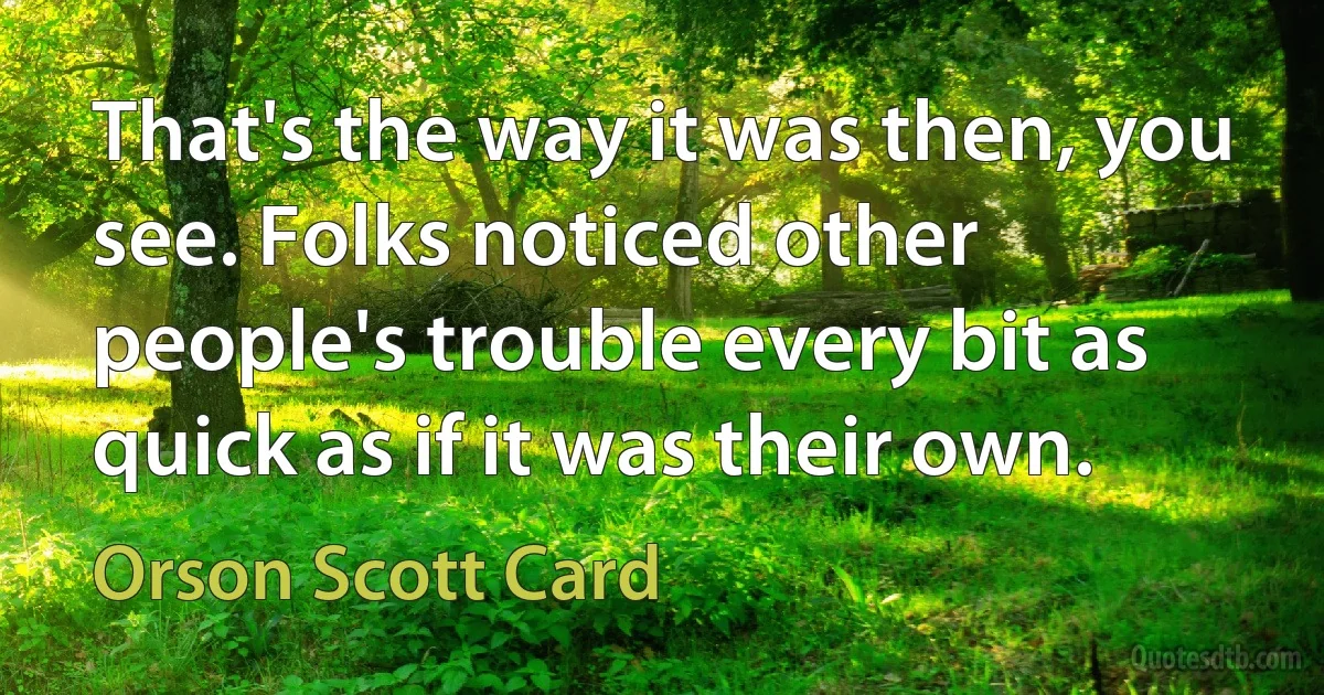 That's the way it was then, you see. Folks noticed other people's trouble every bit as quick as if it was their own. (Orson Scott Card)