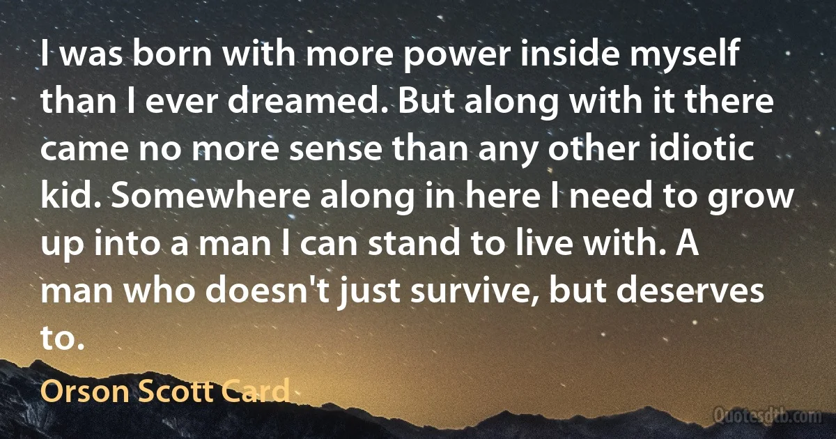 I was born with more power inside myself than I ever dreamed. But along with it there came no more sense than any other idiotic kid. Somewhere along in here I need to grow up into a man I can stand to live with. A man who doesn't just survive, but deserves to. (Orson Scott Card)