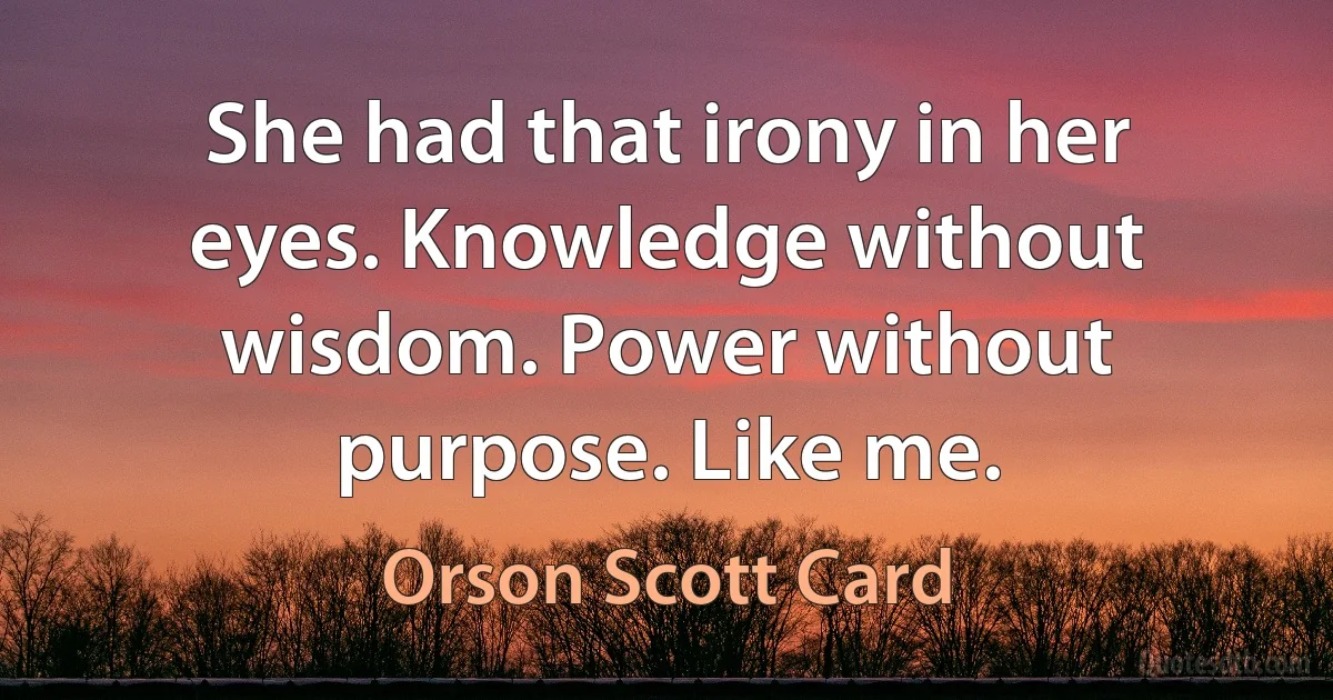 She had that irony in her eyes. Knowledge without wisdom. Power without purpose. Like me. (Orson Scott Card)