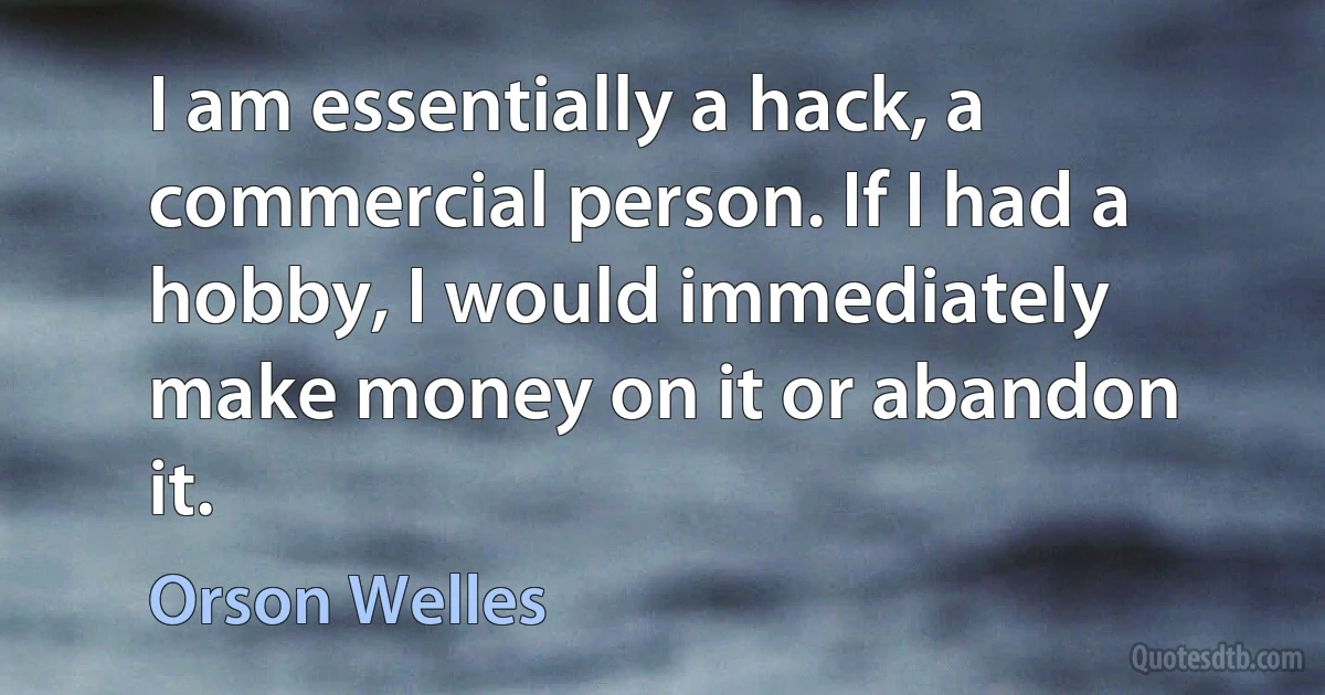 I am essentially a hack, a commercial person. If I had a hobby, I would immediately make money on it or abandon it. (Orson Welles)