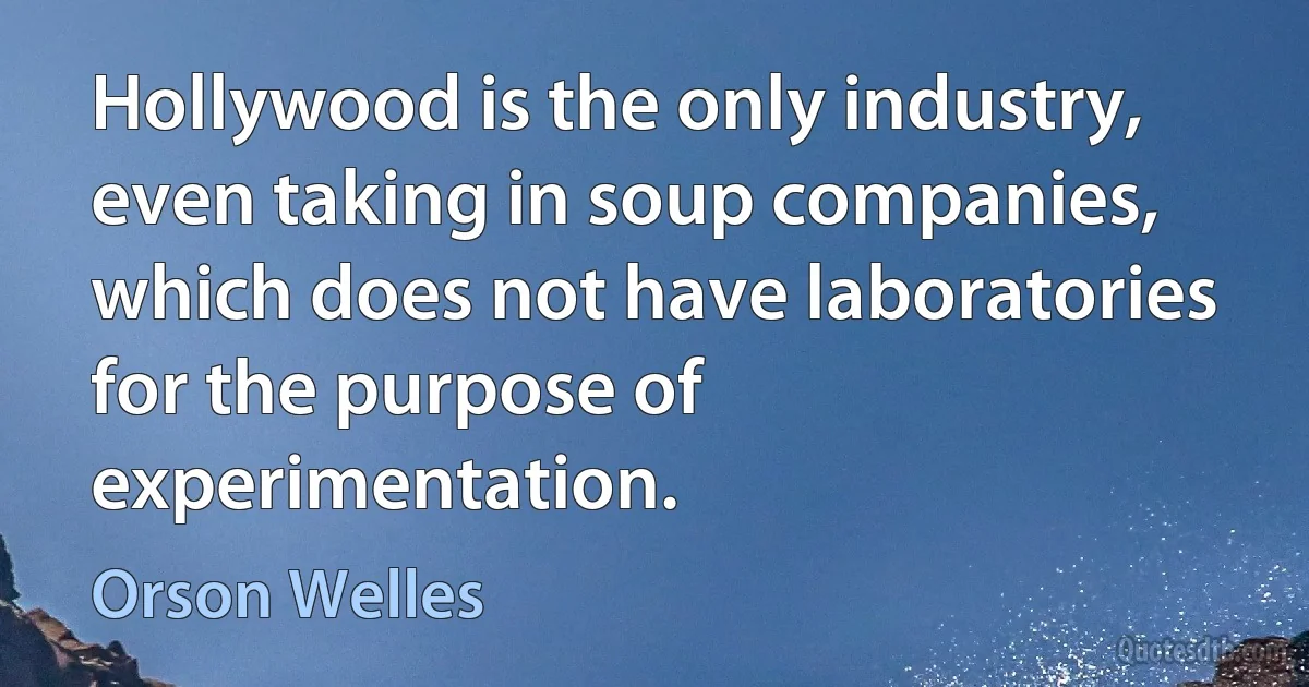 Hollywood is the only industry, even taking in soup companies, which does not have laboratories for the purpose of experimentation. (Orson Welles)