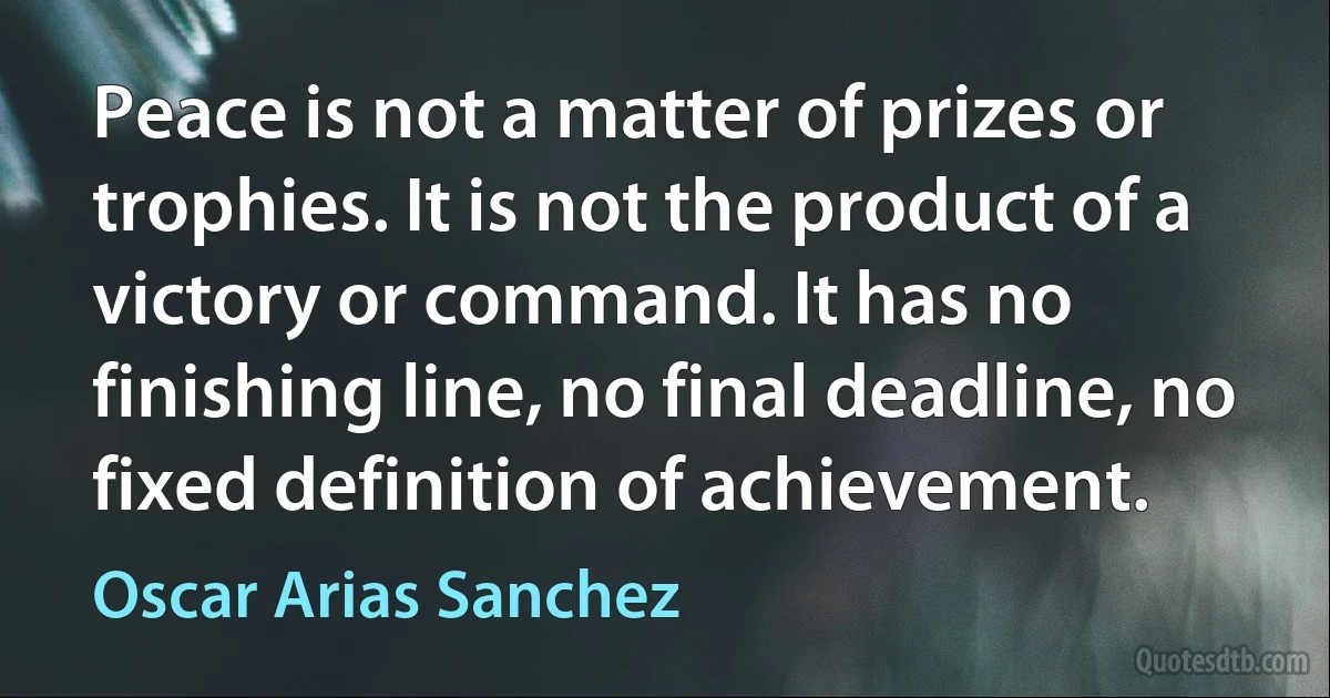 Peace is not a matter of prizes or trophies. It is not the product of a victory or command. It has no finishing line, no final deadline, no fixed definition of achievement. (Oscar Arias Sanchez)