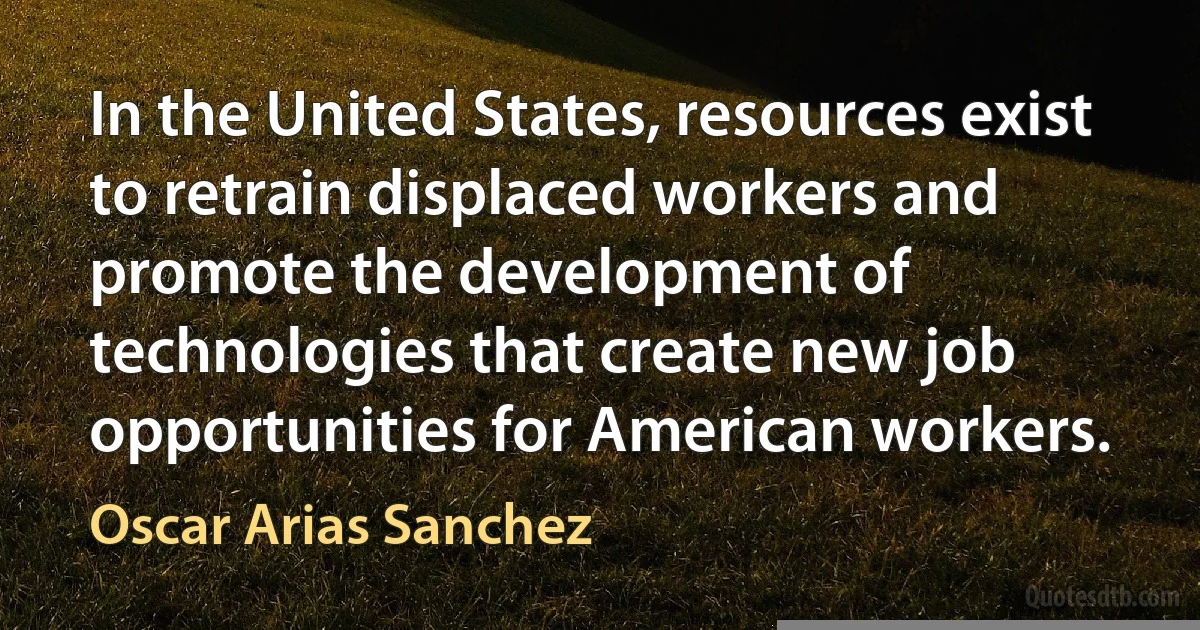 In the United States, resources exist to retrain displaced workers and promote the development of technologies that create new job opportunities for American workers. (Oscar Arias Sanchez)