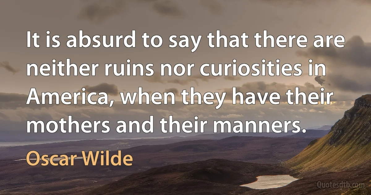 It is absurd to say that there are neither ruins nor curiosities in America, when they have their mothers and their manners. (Oscar Wilde)