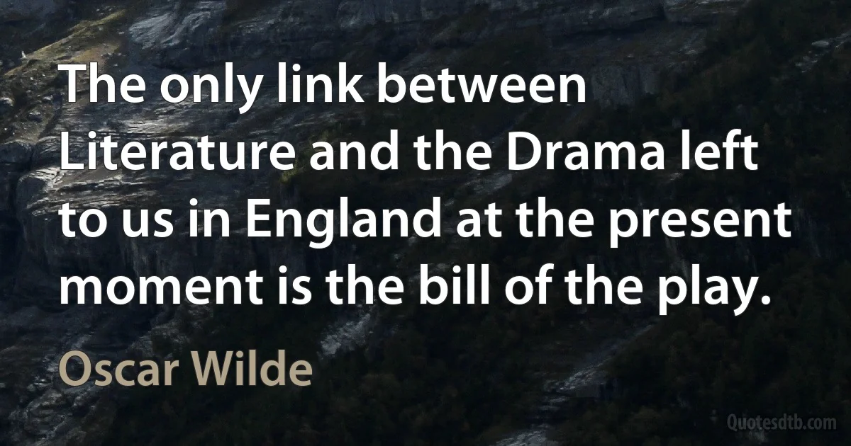 The only link between Literature and the Drama left to us in England at the present moment is the bill of the play. (Oscar Wilde)