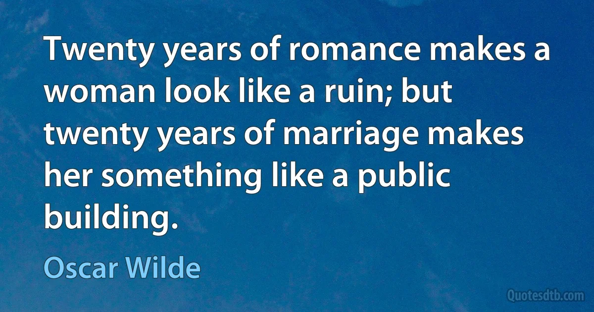 Twenty years of romance makes a woman look like a ruin; but twenty years of marriage makes her something like a public building. (Oscar Wilde)