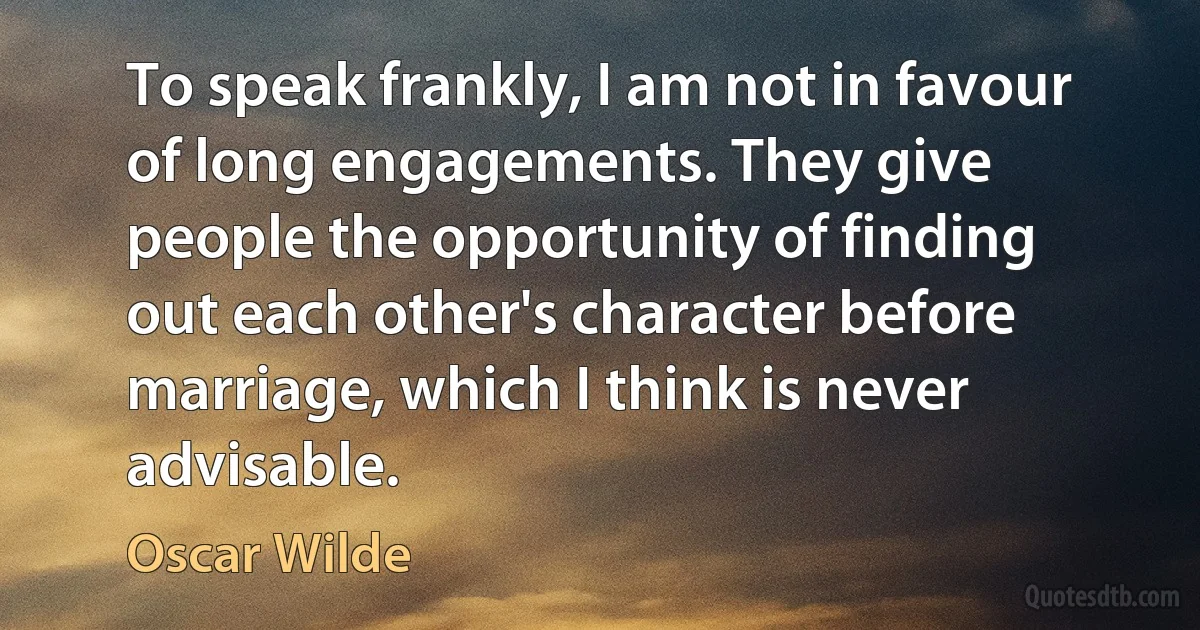 To speak frankly, I am not in favour of long engagements. They give people the opportunity of finding out each other's character before marriage, which I think is never advisable. (Oscar Wilde)