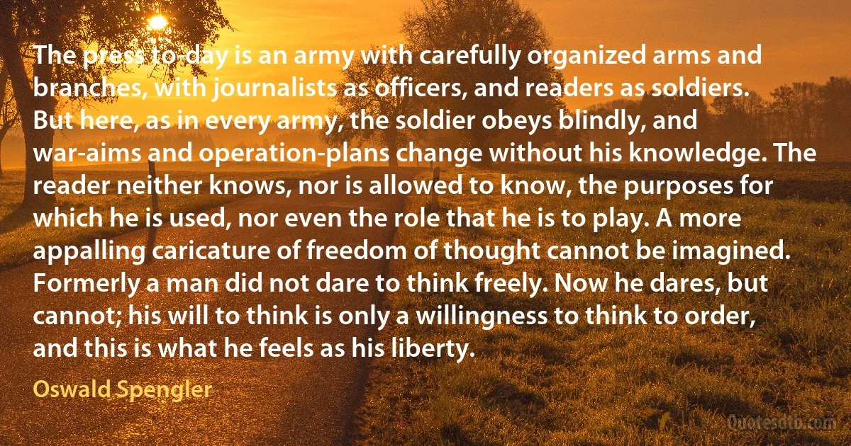 The press to-day is an army with carefully organized arms and branches, with journalists as officers, and readers as soldiers. But here, as in every army, the soldier obeys blindly, and war-aims and operation-plans change without his knowledge. The reader neither knows, nor is allowed to know, the purposes for which he is used, nor even the role that he is to play. A more appalling caricature of freedom of thought cannot be imagined. Formerly a man did not dare to think freely. Now he dares, but cannot; his will to think is only a willingness to think to order, and this is what he feels as his liberty. (Oswald Spengler)