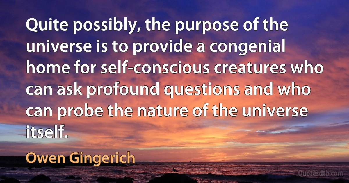 Quite possibly, the purpose of the universe is to provide a congenial home for self-conscious creatures who can ask profound questions and who can probe the nature of the universe itself. (Owen Gingerich)