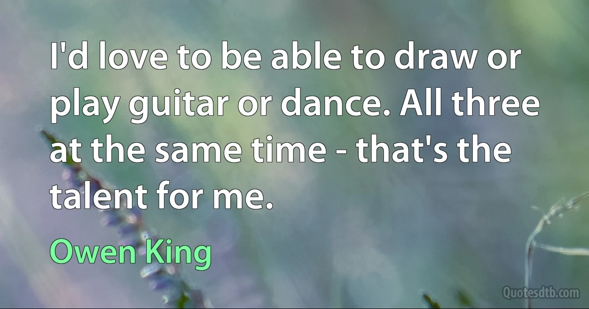 I'd love to be able to draw or play guitar or dance. All three at the same time - that's the talent for me. (Owen King)