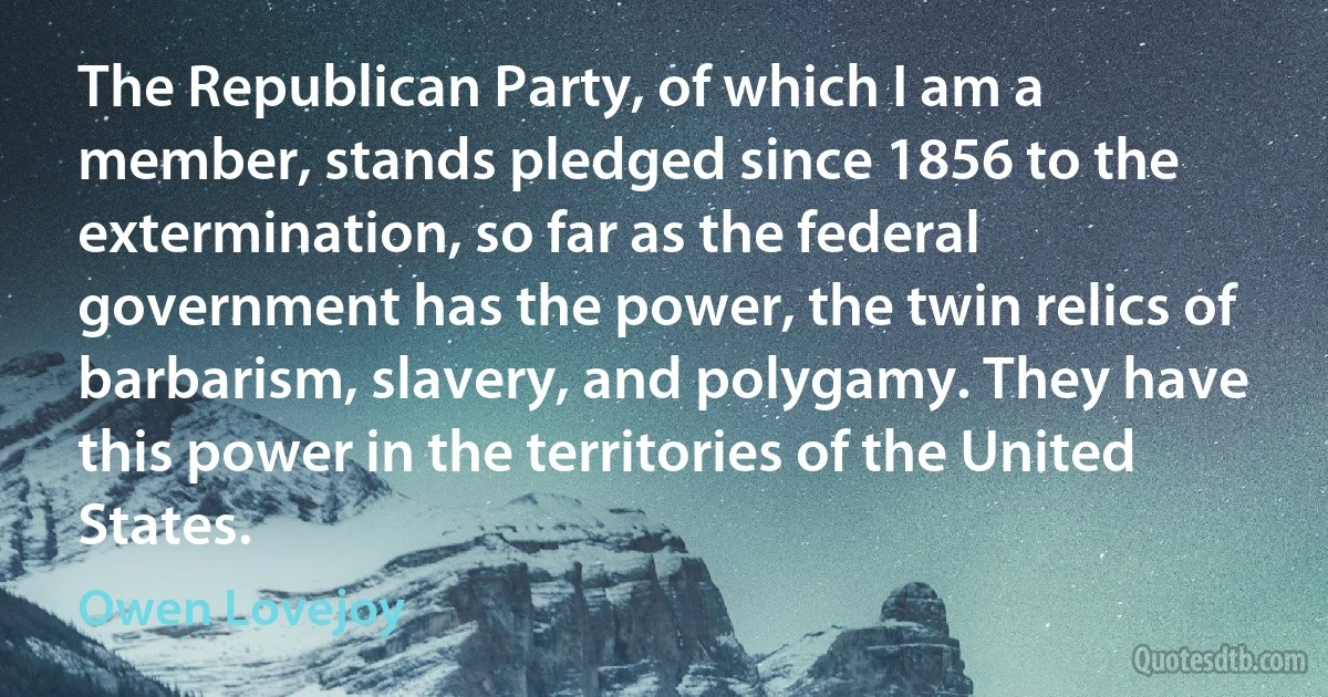 The Republican Party, of which I am a member, stands pledged since 1856 to the extermination, so far as the federal government has the power, the twin relics of barbarism, slavery, and polygamy. They have this power in the territories of the United States. (Owen Lovejoy)