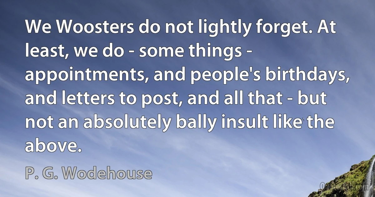 We Woosters do not lightly forget. At least, we do - some things - appointments, and people's birthdays, and letters to post, and all that - but not an absolutely bally insult like the above. (P. G. Wodehouse)