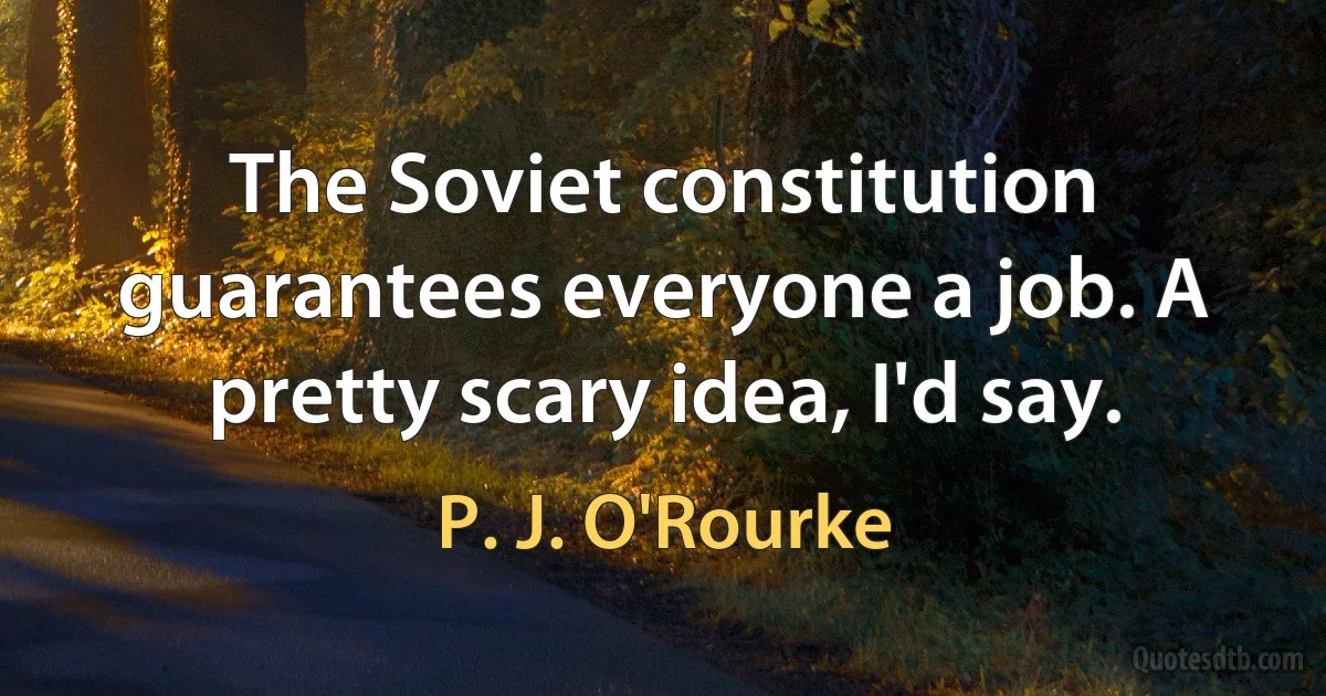 The Soviet constitution guarantees everyone a job. A pretty scary idea, I'd say. (P. J. O'Rourke)