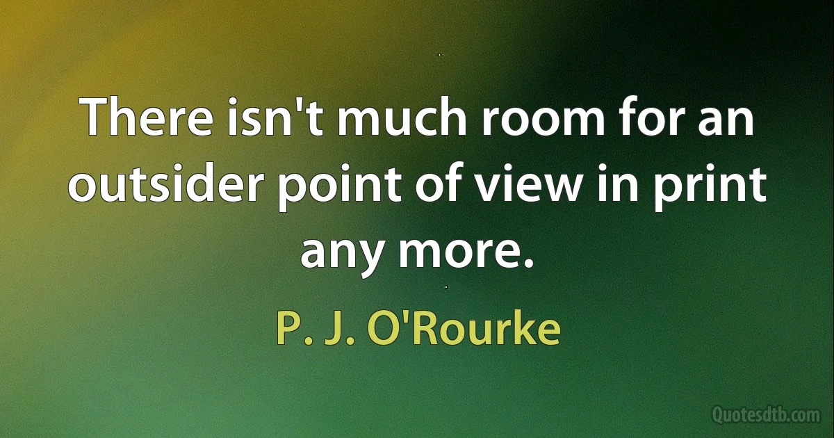 There isn't much room for an outsider point of view in print any more. (P. J. O'Rourke)