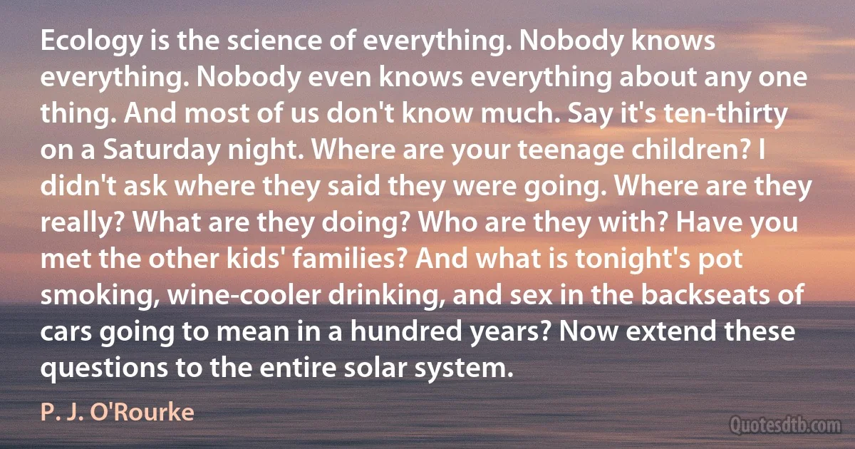 Ecology is the science of everything. Nobody knows everything. Nobody even knows everything about any one thing. And most of us don't know much. Say it's ten-thirty on a Saturday night. Where are your teenage children? I didn't ask where they said they were going. Where are they really? What are they doing? Who are they with? Have you met the other kids' families? And what is tonight's pot smoking, wine-cooler drinking, and sex in the backseats of cars going to mean in a hundred years? Now extend these questions to the entire solar system. (P. J. O'Rourke)